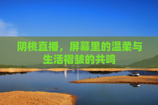 阴桃直播，屏幕里的温柔与生活褶皱的共鸣