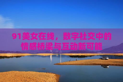 91美女在线，数字社交中的情感桥梁与互动新可能