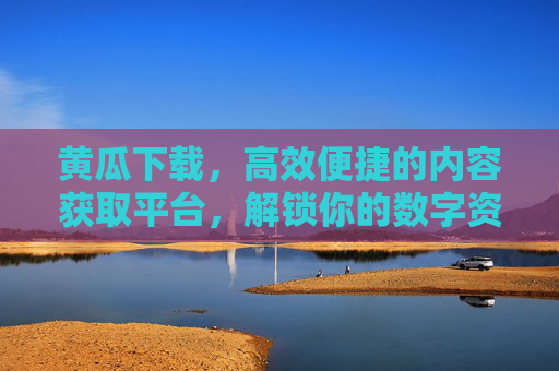 黄瓜下载，高效便捷的内容获取平台，解锁你的数字资源新体验