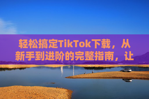 轻松搞定TikTok下载，从新手到进阶的完整指南，让你的海外生活/创作更便捷！