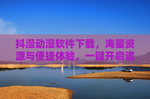 抖漫动漫软件下载，海量资源与便捷体验，一键开启追番新纪元