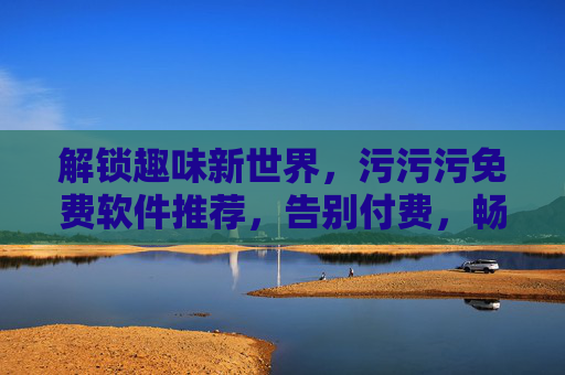 解锁趣味新世界，污污污免费软件推荐，告别付费，畅享无门槛娱乐