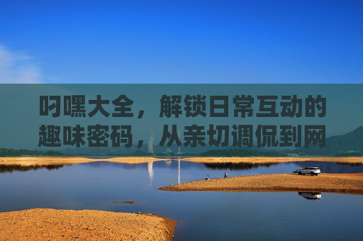 叼嘿大全，解锁日常互动的趣味密码，从亲切调侃到网络热梗的全方位应用指南