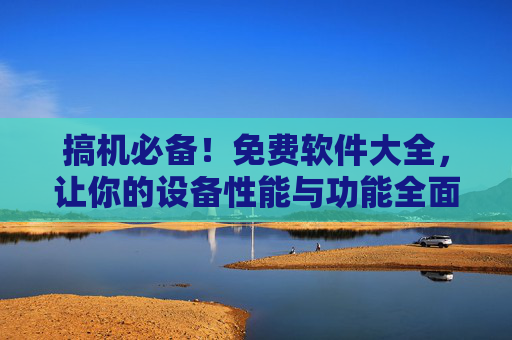 搞机必备！免费软件大全，让你的设备性能与功能全面升级