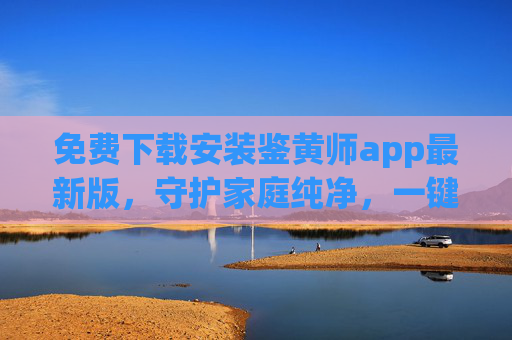 免费下载安装鉴黄师app最新版，守护家庭纯净，一键识别违规内容，保护儿童安全