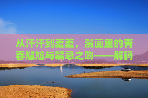从汗汗到羞羞，漫画里的青春尴尬与禁忌之吻——解码日常与欲望的漫画表达