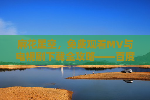 麻花星空，免费观看MV与电视剧下载全攻略——百度网实用指南