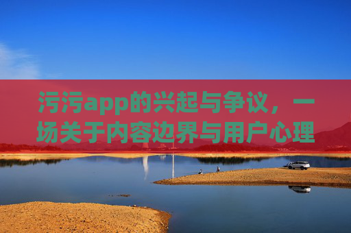 污污app的兴起与争议，一场关于内容边界与用户心理的探讨