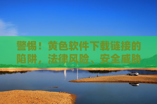 警惕！黄色软件下载链接的陷阱，法律风险、安全威胁与正确应对指南