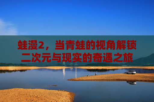 蛙漫2，当青蛙的视角解锁二次元与现实的奇遇之旅