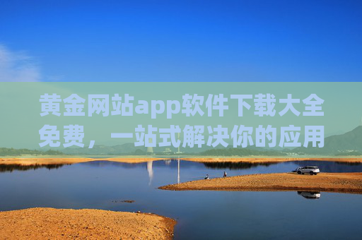 黄金网站app软件下载大全免费，一站式解决你的应用下载难题，轻松畅享海量优质软件