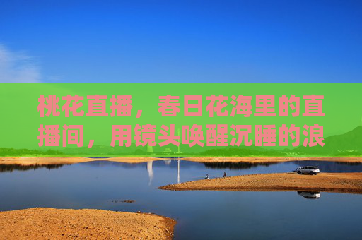 桃花直播，春日花海里的直播间，用镜头唤醒沉睡的浪漫与商机