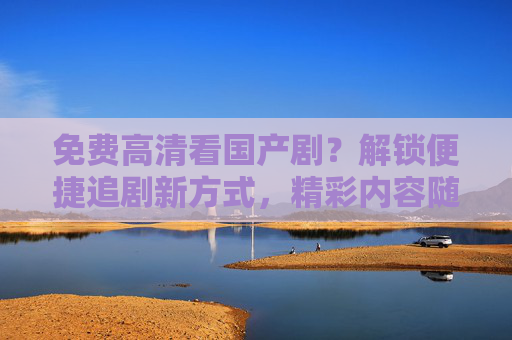 免费高清看国产剧？解锁便捷追剧新方式，精彩内容随时享！