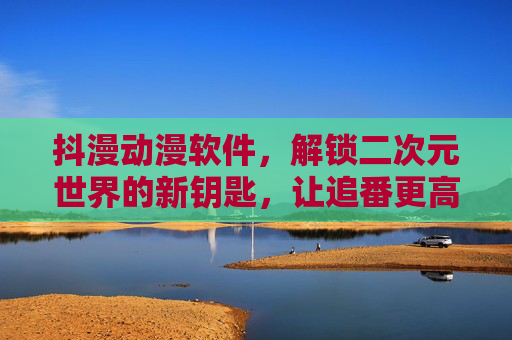 抖漫动漫软件，解锁二次元世界的新钥匙，让追番更高效、更沉浸