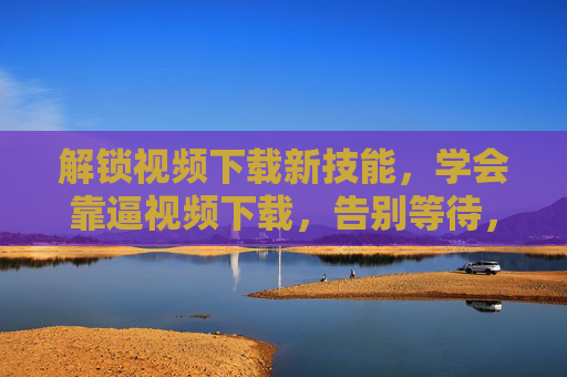 解锁视频下载新技能，学会靠逼视频下载，告别等待，自由保存所有视频