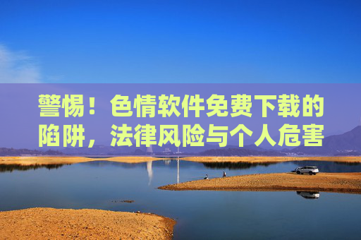 警惕！色情软件免费下载的陷阱，法律风险与个人危害解析