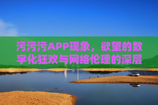 污污污APP现象，欲望的数字化狂欢与网络伦理的深层拷问