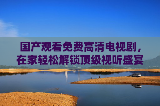 国产观看免费高清电视剧，在家轻松解锁顶级视听盛宴，免费高清看剧全攻略