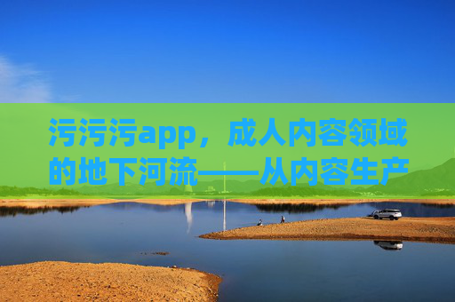 污污污app，成人内容领域的地下河流——从内容生产到传播，它如何构建一个隐秘的生态？