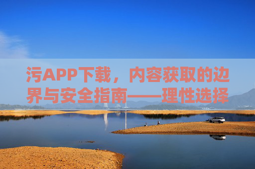 污APP下载，内容获取的边界与安全指南——理性选择，安全防护