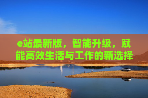 e站最新版，智能升级，赋能高效生活与工作的新选择