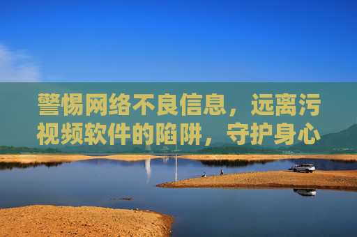 警惕网络不良信息，远离污视频软件的陷阱，守护身心健康，拒绝低俗内容侵蚀