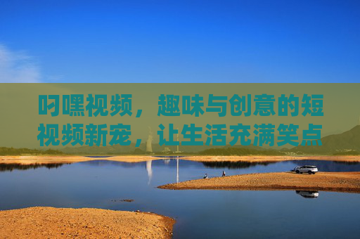 叼嘿视频，趣味与创意的短视频新宠，让生活充满笑点与活力
