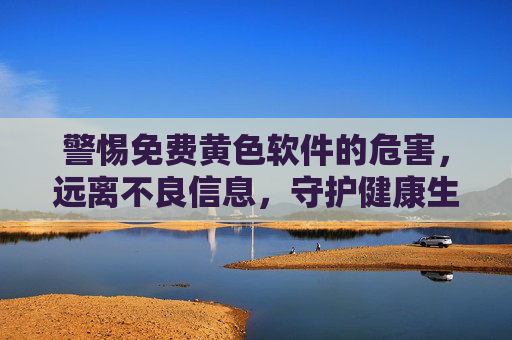 警惕免费黄色软件的危害，远离不良信息，守护健康生活