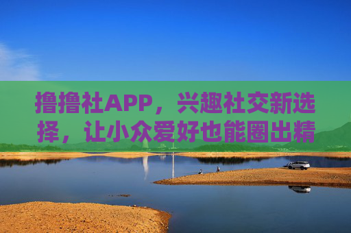 撸撸社APP，兴趣社交新选择，让小众爱好也能圈出精彩