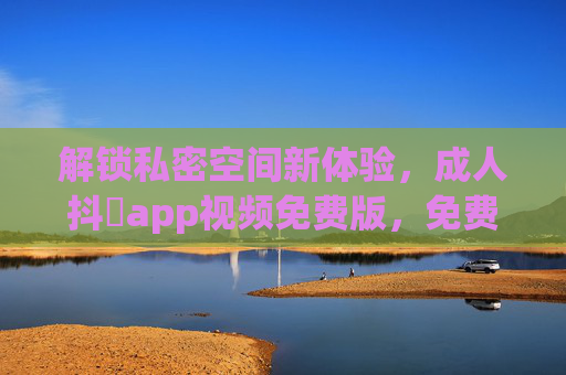 解锁私密空间新体验，成人抖抈app视频免费版，免费观看，无广告，分类丰富，满足多元需求