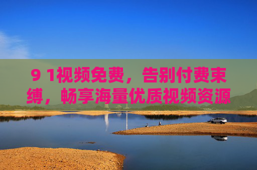 9 1视频免费，告别付费束缚，畅享海量优质视频资源