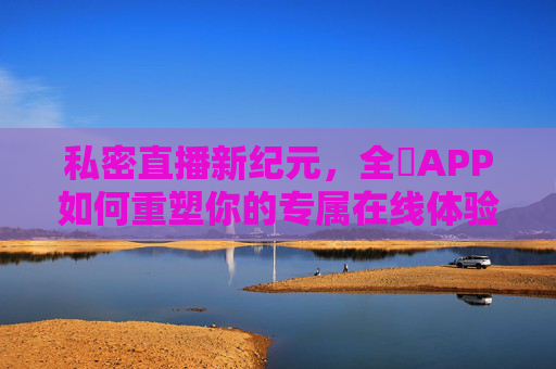 私密直播新纪元，全婐APP如何重塑你的专属在线体验？