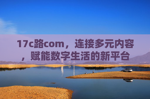 17c路com，连接多元内容，赋能数字生活的新平台