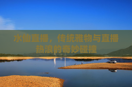 水仙直播，传统雅物与直播热浪的奇妙碰撞