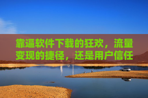 靠逼软件下载的狂欢，流量变现的捷径，还是用户信任的陷阱？