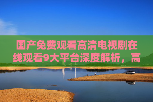 国产免费观看高清电视剧在线观看9大平台深度解析，高清无广告，想追剧就选这里！