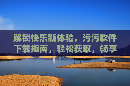 解锁快乐新体验，污污软件下载指南，轻松获取，畅享趣味生活