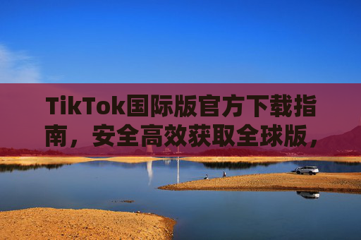 TikTok国际版官方下载指南，安全高效获取全球版，解锁海外精彩内容与功能