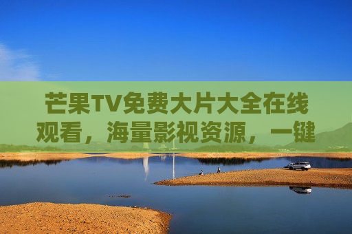 芒果TV免费大片大全在线观看，海量影视资源，一键解锁热门大片