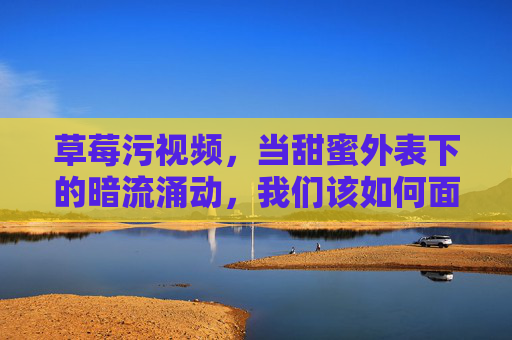 草莓污视频，当甜蜜外表下的暗流涌动，我们该如何面对？