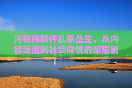 污视频软件乱象丛生，从内容泛滥到社会隐忧的深层剖析