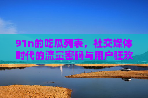 91n的吃瓜列表，社交媒体时代的流量密码与用户狂欢