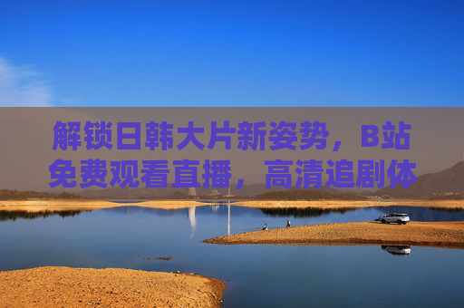 解锁日韩大片新姿势，B站免费观看直播，高清追剧体验全解析