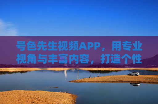 号色先生视频APP，用专业视角与丰富内容，打造个性化视觉盛宴