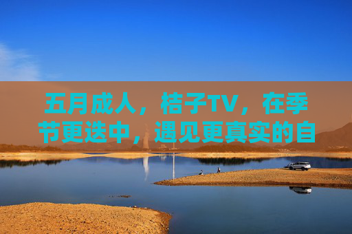 五月成人，桔子TV，在季节更迭中，遇见更真实的自我与欲望
