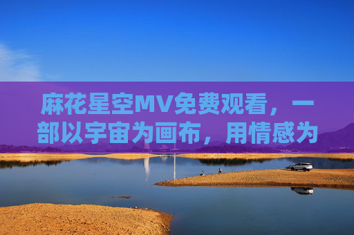 麻花星空MV免费观看，一部以宇宙为画布，用情感为笔墨的电视剧