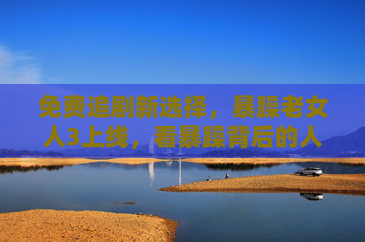 免费追剧新选择，暴躁老女人3上线，看暴躁背后的人生智慧