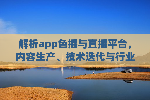 解析app色播与直播平台，内容生产、技术迭代与行业趋势