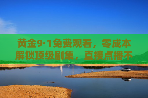 黄金9·1免费观看，零成本解锁顶级剧集，直接点播不费劲