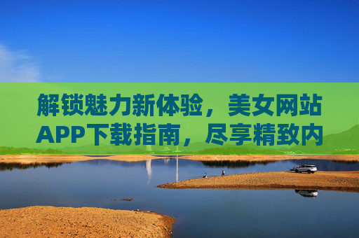 解锁魅力新体验，美女网站APP下载指南，尽享精致内容与便捷互动